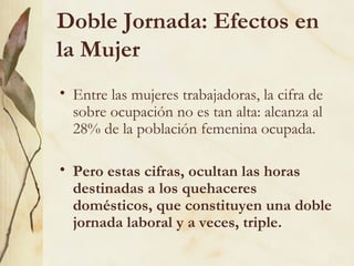 Doble Jornada: Efectos en
la Mujer
• Entre las mujeres trabajadoras, la cifra de
  sobre ocupación no es tan alta: alcanza al
  28% de la población femenina ocupada.

• Pero estas cifras, ocultan las horas
  destinadas a los quehaceres
  domésticos, que constituyen una doble
  jornada laboral y a veces, triple.
 
