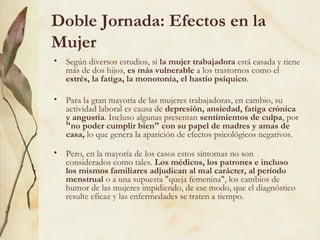 Doble Jornada: Efectos en la
Mujer
• Según diversos estudios, si la mujer trabajadora está casada y tiene
  más de dos hijos, es más vulnerable a los trastornos como el
  estrés, la fatiga, la monotonía, el hastío psíquico.

• Para la gran mayoría de las mujeres trabajadoras, en cambio, su
  actividad laboral es causa de depresión, ansiedad, fatiga crónica
  y angustia. Incluso algunas presentan sentimientos de culpa, por
  "no poder cumplir bien" con su papel de madres y amas de
  casa, lo que genera la aparición de efectos psicológicos negativos.

• Pero, en la mayoría de los casos estos síntomas no son
  considerados como tales. Los médicos, los patrones e incluso
  los mismos familiares adjudican al mal carácter, al período
  menstrual o a una supuesta "queja femenina", los cambios de
  humor de las mujeres impidiendo, de ese modo, que el diagnóstico
  resulte eficaz y las enfermedades se traten a tiempo.
 