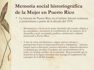 Memoria social historiográfica
de la Mujer en Puerto Rico
• La historia de Puerto Rico en el ámbito laboral comienza
  a trasformarse a partir de la década del 1970

   – Movimientos a favor de la mujer alrededor del mundo obligan a
     las sociedades a reconocer la contribución de las mujeres en el
     desarrollo social, económico, político, intelectual y cultural
     incluyendo a Puerto Rico.

   – A raíz de estos movimientos, surgen nuevas visiones y
     percepciones hacia la mujer profesional y trabajadora. Además,
     surgen nuevos discursos, recursos literarios y material educativo
     en general que atendían el reclamo del reconocimiento de la
     mujer en el amito público de la sociedad. Reconociendo que la
     inserción de la figura femenina trae consigo el surgimiento del
     concepto de la Doble Jornada.
 