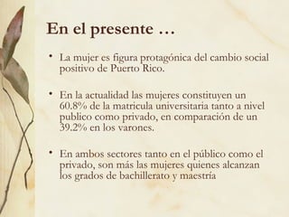 En el presente …
• La mujer es figura protagónica del cambio social
  positivo de Puerto Rico.

• En la actualidad las mujeres constituyen un
  60.8% de la matricula universitaria tanto a nivel
  publico como privado, en comparación de un
  39.2% en los varones.

• En ambos sectores tanto en el público como el
  privado, son más las mujeres quienes alcanzan
  los grados de bachillerato y maestría
 