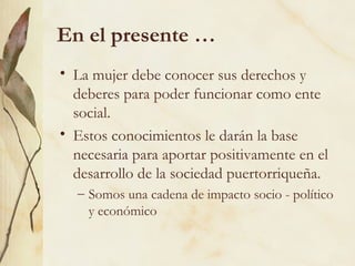 En el presente …
• La mujer debe conocer sus derechos y
  deberes para poder funcionar como ente
  social.
• Estos conocimientos le darán la base
  necesaria para aportar positivamente en el
  desarrollo de la sociedad puertorriqueña.
  – Somos una cadena de impacto socio - político
    y económico
 