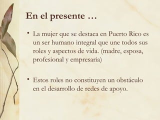 En el presente …
• La mujer que se destaca en Puerto Rico es
  un ser humano integral que une todos sus
  roles y aspectos de vida. (madre, esposa,
  profesional y empresaria)

• Estos roles no constituyen un obstáculo
  en el desarrollo de redes de apoyo.
 