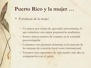 Puerto Rico y la mujer …
• Fortalezas de la mujer

   – Un mayor por ciento de egresadas universitarias, lo
     que constituye una mejor preparación académica.
   – Somos mayor numero de votantes en la sociedad
     puertorriqueña
   – Contamos con presencia femenina en la mayoría de
     los sectores de comercio local como internacional.
   – Tenemos una expectativa de vida mucho más alta en
     comparación con el varón.
 