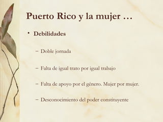 Puerto Rico y la mujer …
• Debilidades

  – Doble jornada


  – Falta de igual trato por igual trabajo

  – Falta de apoyo por el género. Mujer por mujer.

  – Desconocimiento del poder constituyente
 
