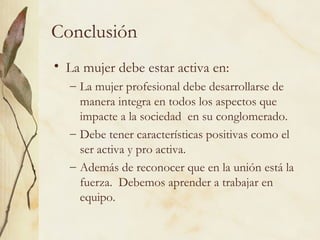 Conclusión
• La mujer debe estar activa en:
  – La mujer profesional debe desarrollarse de
    manera integra en todos los aspectos que
    impacte a la sociedad en su conglomerado.
  – Debe tener características positivas como el
    ser activa y pro activa.
  – Además de reconocer que en la unión está la
    fuerza. Debemos aprender a trabajar en
    equipo.
 