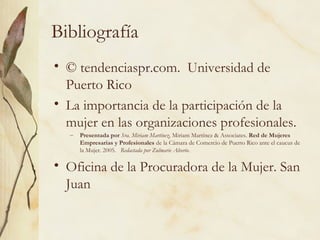 Bibliografía
• © tendenciaspr.com. Universidad de
  Puerto Rico
• La importancia de la participación de la
  mujer en las organizaciones profesionales.
  –   Presentada por Sra. Miriam Martínez, Miriam Martínez & Associates. Red de Mujeres
      Empresarias y Profesionales de la Cámara de Comercio de Puerto Rico ante el caucus de
      la Mujer. 2005. Redactada por Zulmarie Alverio.

• Oficina de la Procuradora de la Mujer. San
  Juan
 