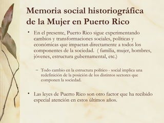 Memoria social historiográfica
de la Mujer en Puerto Rico
• En el presente, Puerto Rico sigue experimentando
  cambios y transformaciones sociales, políticas y
  económicas que impactan directamente a todos los
  componentes de la sociedad. ( familia, mujer, hombres,
  jóvenes, estructura gubernamental, etc.)

   – Todo cambio en la estructura político - social implica una
     redefinición de la posición de los distintos sectores que
     componen la sociedad.


• Las leyes de Puerto Rico son otro factor que ha recibido
  especial atención en estos últimos años.
 