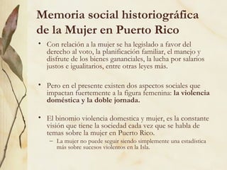 Memoria social historiográfica
de la Mujer en Puerto Rico
• Con relación a la mujer se ha legislado a favor del
  derecho al voto, la planificación familiar, el manejo y
  disfrute de los bienes gananciales, la lucha por salarios
  justos e igualitarios, entre otras leyes más.

• Pero en el presente existen dos aspectos sociales que
  impactan fuertemente a la figura femenina: la violencia
  doméstica y la doble jornada.

• El binomio violencia domestica y mujer, es la constante
  visión que tiene la sociedad cada vez que se habla de
  temas sobre la mujer en Puerto Rico.
    – La mujer no puede seguir siendo simplemente una estadística
      más sobre sucesos violentos en la Isla.
 
