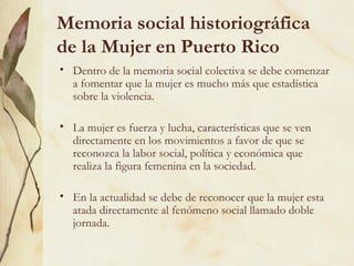 Memoria social historiográfica
de la Mujer en Puerto Rico
• Dentro de la memoria social colectiva se debe comenzar
  a fomentar que la mujer es mucho más que estadística
  sobre la violencia.

• La mujer es fuerza y lucha, características que se ven
  directamente en los movimientos a favor de que se
  reconozca la labor social, política y económica que
  realiza la figura femenina en la sociedad.

• En la actualidad se debe de reconocer que la mujer esta
  atada directamente al fenómeno social llamado doble
  jornada.
 
