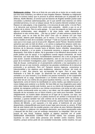 Doblemente víctima: Este es el título de una carta de un lector de un medio zonal,
que leía hace instantes y se refería al caso Angeles Rawson. Relataba su indignación
(como la tuvimos todos) que le provocó la pericia efectuada por el psiquiatra de la
defensa, Adolfo Mendez, al concluir que las lesiones de Angeles también podían estar
vinculadas a prácticas sadomasoquistas, por lo que asimiló esas lesiones con dicha
actividad perversa y no con un ataque sexual. No es nuestra intención analizar el caso
Rawson en esta página, ni las sospechas, ni la renuncia de este señor, ni la de Pierri,
ni la denuncia que promovió Ríos contra este psiquiatra, debido a que no es el
objetivo de la misma. Pero la carta agrega…”Lo que me pregunto es hasta qué punto
algunos profesionales, sean abogados o de otras áreas, están dispuestos a
abandonar la más mínima ética… ¿No hay un límite? ¿A tales extremos puede llevar
el dinero, pues no se trata de otra cosa? Creo que no alcanza con que haya
renunciado, debería pedir disculpas, por lo menos, a los padres de la víctima y en
buena medida al resto de la sociedad, concluye” Y este es el punto de relación con el
caso que sí nos ocupa, que es el jury al Dr. Alejandro Javier Panizzi. Nosotros también
opinamos que esto se trató de dinero, y no vamos a explayarnos tampoco sobre eso,
tema abordado ya, en reiteradas oportunidades, a lo largo de esta página. Todos los
términos de la denuncia incoada hacia el Ministro fueron infantiles, desacertados,
ajenos al derecho, y si se quiere, ni levemente cercanos a ninguna causal de mal
desempeño. Esto todos lo sabían. No lo ignoraban ni los Ministros denunciantes, ni el
poder político que los apoyó, ni la Legislatura cuando seguía avanzando, de modo
intencional, con toda esta farsa. Increíblemente asistíamos día a día al progreso de
esta acción. Cuando incrédulamente pensábamos, esto es una locura que no podrá
pasar de la Comisión Investigadora, pasó. Cuando, a posteriori, el proceso arriba a la
Sala de Acusar, continuamos en el pensamiento coherente y nos expresamos en el
sentido de que en ese momento, analizarían las pavadas constitutivas de la denuncia
promovida y se archivaría. Pero no!! Tampoco éramos ingenuos, conocíamos la
intencionalidad y los objetivos pero dudábamos, debemos confesar, del modo de
llevarlo a cabo. Nos parecía, aún así,imposible de lograr. Pero el caso, llegó
finalmente a la Sala de Juzgar. Su desarrollo fue una vergüenza absoluta, han
sometido a un Juez honesto y a su familia a los peores momentos, lo han suspendido
previamente de su cargo, imponiéndole a un hombre inocente sobre su cabeza, el
peor dolor de ser una víctima de una grave injusticia mientras, a su vez, debía pensar,
lógicamente, como él mismo ha manifestado en varios medios, que debería buscar un
nuevo trabajo para sostener a su familia. No hace falta ser muy imaginativo para saber
cómo debe haberse sentido este hombre, que en su intento de transparentar el poder
judicial, de manejarse conforme a sus íntimas convicciones y de luchar por ello y para
ello, siendo consecuente entre sus actos y sus ideas, ese día estaba sentado en el
banquillo de los acusados con un futuro incierto y por cierto poco favorable. También
obligadamente, es nuestro deber ubicarnos en el lugar de su esposa, sus hijos, sus
hermanos, que debieron asistir a un público bochorno sin sentido e innecesario de su
intimidad, y quienes también han sido víctimas de los denunciantes, de los testigos
apalabrados que casi, casi y por el tiempo transcurrido, podrían hasta haber rozado la
infancia del Ministro, y por supuesto y lo más grave, el testimonio de una mujer
despechada y desequilibrada que buscó el peor lugar para inocular su veneno. El final
feliz de esta historia sólo fue posible gracias a las almas de esos Señores Diputados
que se negaron a colaborar con semejante aberración, que fueron presionados antes
y después del día final y que sin embargo mantuvieron su integridad. Sólo por eso,
porque de otra forma, hubieran logrado el objetivo impuesto por el poder.
DEMASIADA GRAVEDAD CORRIO POR ESTAS VIDAS, han cometido graves
injusticias no sólo contra estas personas sino también contra nosotros. Contra
nosotros, porque somos parte de una sociedad involucrada, contra nosotros, los que
 