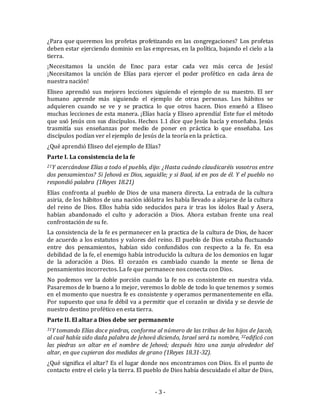 ¿Para que queremos los profetas profetizando en las congregaciones? Los profetas 
deben estar ejerciendo dominio en las empresas, en la política, bajando el cielo a la 
tierra. 
¡Necesitamos la unción de Enoc para estar cada vez más cerca de Jesús! 
¡Necesitamos la unción de Elías para ejercer el poder profético en cada área de 
nuestra nación! 
Eliseo aprendió sus mejores lecciones siguiendo el ejemplo de su maestro. El ser 
humano aprende más siguiendo el ejemplo de otras personas. Los hábitos se 
adquieren cuando se ve y se practica lo que otros hacen. Dios enseñó a Eliseo 
muchas lecciones de esta manera. ¡Elías hacía y Eliseo aprendía! Este fue el método 
que usó Jesús con sus discípulos. Hechos 1.1 dice que Jesús hacía y enseñaba. Jesús 
trasmitía sus enseñanzas por medio de poner en práctica lo que enseñaba. Los 
discípulos podían ver el ejemplo de Jesús de la teoría en la práctica. 
¿Qué aprendió Eliseo del ejemplo de Elías? 
Parte I. La consistencia de la fe 
21Y acercándose Elías a todo el pueblo, dijo: ¿Hasta cuándo claudicaréis vosotros entre 
dos pensamientos? Si Jehová es Dios, seguidle; y si Baal, id en pos de él. Y el pueblo no 
respondió palabra (1Reyes 18.21) 
Elías confronta al pueblo de Dios de una manera directa. La entrada de la cultura 
asiria, de los hábitos de una nación idólatra les había llevado a alejarse de la cultura 
del reino de Dios. Ellos había sido seducidos para ir tras los ídolos Baal y Asera, 
habían abandonado el culto y adoración a Dios. Ahora estaban frente una real 
confrontación de su fe. 
La consistencia de la fe es permanecer en la practica de la cultura de Dios, de hacer 
de acuerdo a los estatutos y valores del reino. El pueblo de Dios estaba fluctuando 
entre dos pensamientos, habían sido confundidos con respecto a la fe. En esa 
debilidad de la fe, el enemigo había introducido la cultura de los demonios en lugar 
de la adoración a Dios. El corazón es cambiado cuando la mente se llena de 
pensamientos incorrectos. La fe que permanece nos conecta con Dios. 
No podemos ver la doble porción cuando la fe no es consistente en nuestra vida. 
Pasaremos de lo bueno a lo mejor, veremos lo doble de todo lo que tenemos y somos 
en el momento que nuestra fe es consistente y operamos permanentemente en ella. 
Por supuesto que una fe débil va a permitir que el corazón se divida y se desvíe de 
nuestro destino profético en esta tierra. 
Parte II. El altar a Dios debe ser permanente 
31Y tomando Elías doce piedras, conforme al número de las tribus de los hijos de Jacob, 
al cual había sido dada palabra de Jehová diciendo, Israel será tu nombre, 32edificó con 
las piedras un altar en el nombre de Jehová; después hizo una zanja alrededor del 
altar, en que cupieran dos medidas de grano (1Reyes 18.31-32). 
¿Qué significa el altar? Es el lugar donde nos encontramos con Dios. Es el punto de 
contacto entre el cielo y la tierra. El pueblo de Dios había descuidado el altar de Dios, 
- 3 - 
 