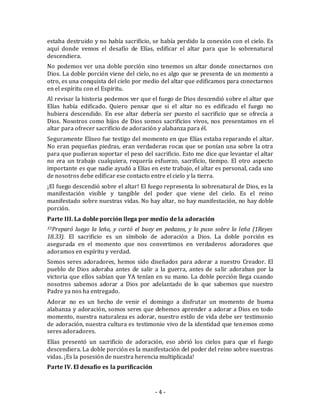 estaba destruido y no había sacrificio, se había perdido la conexión con el cielo. Es 
aquí donde vemos el desafío de Elías, edificar el altar para que lo sobrenatural 
descendiera. 
No podemos ver una doble porción sino tenemos un altar donde conectarnos con 
Dios. La doble porción viene del cielo, no es algo que se presenta de un momento a 
otro, es una conquista del cielo por medio del altar que edificamos para conectarnos 
en el espíritu con el Espíritu. 
Al revisar la historia podemos ver que el fuego de Dios descendió sobre el altar que 
Elías había edificado. Quiero pensar que si el altar no es edificado el fuego no 
hubiera descendido. En ese altar debería ser puesto el sacrificio que se ofrecía a 
Dios. Nosotros como hijos de Dios somos sacrificios vivos, nos presentamos en el 
altar para ofrecer sacrificio de adoración y alabanza para él. 
Seguramente Eliseo fue testigo del momento en que Elías estaba reparando el altar. 
No eran pequeñas piedras, eran verdaderas rocas que se ponían una sobre la otra 
para que pudieran soportar el peso del sacrificio. Esto me dice que levantar el altar 
no era un trabajo cualquiera, requería esfuerzo, sacrificio, tiempo. El otro aspecto 
importante es que nadie ayudó a Elías en este trabajo, el altar es personal, cada uno 
de nosotros debe edificar ese contacto entre el cielo y la tierra. 
¡El fuego descendió sobre el altar! El fuego representa lo sobrenatural de Dios, es la 
manifestación visible y tangible del poder que viene del cielo. Es el reino 
manifestado sobre nuestras vidas. No hay altar, no hay manifestación, no hay doble 
porción. 
Parte III. La doble porción llega por medio de la adoración 
33Preparó luego la leña, y cortó el buey en pedazos, y lo puso sobre la leña (1Reyes 
18.33). El sacrificio es un símbolo de adoración a Dios. La doble porción es 
asegurada en el momento que nos convertimos en verdaderos adoradores que 
adoramos en espíritu y verdad. 
Somos seres adoradores, hemos sido diseñados para adorar a nuestro Creador. El 
pueblo de Dios adoraba antes de salir a la guerra, antes de salir adoraban por la 
victoria que ellos sabían que YA tenían en su mano. La doble porción llega cuando 
nosotros sabemos adorar a Dios por adelantado de lo que sabemos que nuestro 
Padre ya nos ha entregado. 
Adorar no es un hecho de venir el domingo a disfrutar un momento de buena 
alabanza y adoración, somos seres que debemos aprender a adorar a Dios en todo 
momento, nuestra naturaleza es adorar, nuestro estilo de vida debe ser testimonio 
de adoración, nuestra cultura es testimonio vivo de la identidad que tenemos como 
seres adoradores. 
Elías presentó un sacrificio de adoración, eso abrió los cielos para que el fuego 
descendiera. La doble porción es la manifestación del poder del reino sobre nuestras 
vidas. ¡Es la posesión de nuestra herencia multiplicada! 
Parte IV. El desafío es la purificación 
- 4 - 
 