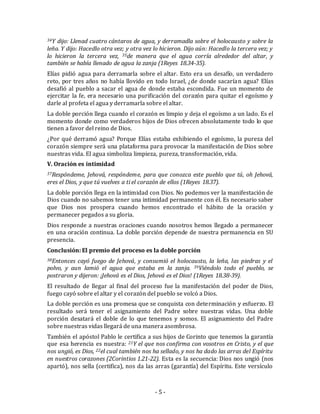 34Y dijo: Llenad cuatro cántaros de agua, y derramadla sobre el holocausto y sobre la 
leña. Y dijo: Hacedlo otra vez; y otra vez lo hicieron. Dijo aún: Hacedlo la tercera vez; y 
lo hicieron la tercera vez, 35de manera que el agua corría alrededor del altar, y 
también se había llenado de agua la zanja (1Reyes 18.34-35). 
Elías pidió agua para derramarla sobre el altar. Esto era un desafío, un verdadero 
reto, por tres años no había llovido en todo Israel, ¿de donde sacarían agua? Elías 
desafió al pueblo a sacar el agua de donde estaba escondida. Fue un momento de 
ejercitar la fe, era necesario una purificación del corazón para quitar el egoísmo y 
darle al profeta el agua y derramarla sobre el altar. 
La doble porción llega cuando el corazón es limpio y deja el egoísmo a un lado. Es el 
momento donde como verdaderos hijos de Dios ofrecen absolutamente todo lo que 
tienen a favor del reino de Dios. 
¿Por qué derramó agua? Porque Elías estaba exhibiendo el egoísmo, la pureza del 
corazón siempre será una plataforma para provocar la manifestación de Dios sobre 
nuestras vida. El agua simboliza limpieza, pureza, transformación, vida. 
V. Oración es intimidad 
37Respóndeme, Jehová, respóndeme, para que conozca este pueblo que tú, oh Jehová, 
eres el Dios, y que tú vuelves a ti el corazón de ellos (1Reyes 18.37). 
La doble porción llega en la intimidad con Dios. No podemos ver la manifestación de 
Dios cuando no sabemos tener una intimidad permanente con él. Es necesario saber 
que Dios nos prospera cuando hemos encontrado el hábito de la oración y 
permanecer pegados a su gloria. 
Dios responde a nuestras oraciones cuando nosotros hemos llegado a permanecer 
en una oración continua. La doble porción depende de nuestra permanencia en SU 
presencia. 
Conclusión: El premio del proceso es la doble porción 
38Entonces cayó fuego de Jehová, y consumió el holocausto, la leña, las piedras y el 
polvo, y aun lamió el agua que estaba en la zanja. 39Viéndolo todo el pueblo, se 
postraron y dijeron: ¡Jehová es el Dios, Jehová es el Dios! (1Reyes 18.38-39). 
El resultado de llegar al final del proceso fue la manifestación del poder de Dios, 
fuego cayó sobre el altar y el corazón del pueblo se volcó a Dios. 
La doble porción es una promesa que se conquista con determinación y esfuerzo. El 
resultado será tener el asignamiento del Padre sobre nuestras vidas. Una doble 
porción desatará el doble de lo que tenemos y somos. El asignamiento del Padre 
sobre nuestras vidas llegará de una manera asombrosa. 
También el apóstol Pablo le certifica a sus hijos de Corinto que tenemos la garantía 
que esa herencia es nuestra: 21Y el que nos confirma con vosotros en Cristo, y el que 
nos ungió, es Dios, 22el cual también nos ha sellado, y nos ha dado las arras del Espíritu 
en nuestros corazones (2Corintios 1.21-22). Esta es la secuencia: Dios nos ungió (nos 
apartó), nos sella (certifica), nos da las arras (garantía) del Espíritu. Este versículo 
- 5 - 
 