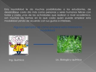 Esta modalidad le da muchas posibilidades a los estudiantes, de
desarrollarse cada día más como personas y seres humanos felices con
todas y cada unas de las actividades que realizan a nivel académico,
son muchas las formas en la que cada quien puede emplear esta
modalidad yendo de acuerdo con sus gustos e intereses.

       Algunos ejemplos de cómo emplear esta interesante
                          modalidad:




   Ing. Química                         Lic. Biología y química
 