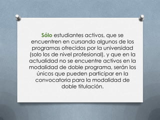 Sólo estudiantes activos, que se
encuentren en cursando algunos de los
programas ofrecidos por la universidad
(solo los de nivel profesional), y que en la
actualidad no se encuentre activos en la
modalidad de doble programa, serán los
únicos que pueden participar en la
convocatoria para la modalidad de
doble titulación.
 