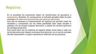 Registros
En la actualidad los productores deben de transformarse de ganaderos a
empresarios eficientes. En consecuencia, la actividad ganadera debe de estar
orientada a la obtención de productos que generen ganancias.
Para ello es necesario la implementación de registros que permitan medir los
resultados y compararlos con las metas planteadas sean estas actuales o
pasadas a fin de corregir cualquier desviación, y realizar los cambios oportunos
de estrategia productiva.
Esto quiere decir que los sistemas de registros deben incluir todos y cada uno
de los elementos que integran el proceso de producción, en el cual los animales
del hato desempeñan un papel importante en obtención de los productos.
 