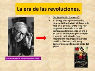 La era de las revoluciones . “ La Revolución Francesa”: I.   Si Inglaterra proporcionó la base de la Rev. Industrial, Francia lo hizo en la política. Entre 1789-1917, las políticas de todo el mundo lucharon ardorosamente en pro o en contra de los principios de 1789 o los más radicales de 1793. Proporcionó los programas de los partidos liberales, radicales y democráticos de la mayor parte del globo. Eric Hobsbawn, historiador británico. 
