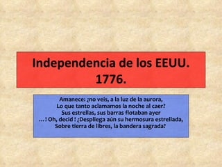 Independencia de los EEUU. 1776. Amanece: ¿no veis, a la luz de la aurora, Lo que tanto aclamamos la noche al caer? Sus estrellas, sus barras flotaban ayer …! Oh, decid ! ¿Despliega aún su hermosura estrellada, Sobre tierra de libres, la bandera sagrada?   