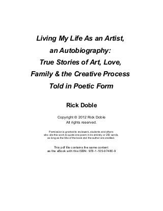 Living My Life As an Artist, 
an Autobiography: 
True Stories of Art, Love, 
Family & the Creative Process 
Told in Poetic Form 
Rick Doble 
Copyright © 2012 Rick Doble 
All rights reserved. 
Permission is granted to reviewers, students and others 
who cite this work to quote one poem in its entirety or 250 words, 
as long as the title of the book and the author are credited. 
This pdf file contains the same content 
as the eBook with this ISBN: 978-1-105-97480-9 
 