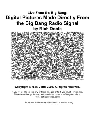 Live From the Big Bang: 
Digital Pictures Made Directly From 
the Big Bang Radio Signal 
by Rick Doble 
Copyright © Rick Doble 2003. All rights reserved. 
If you would like to use any of these images or text, you must contact me. 
There is no charge for teachers, students, or non-profit organizations. 
(rick_doble@yahoo.com) 
All photos of artwork are from commons.wikimedia.org. 
 