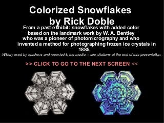 Colorized Snowflakes 
by Rick Doble From a past exhibit: snowflakes with added color 
based on the landmark work by W. A. Bentley 
who was a pioneer of photomicrography and who 
invented a method for photographing frozen ice crystals in 
1885. 
Widely used by teachers and reported in the media -- see citations at the end of this presentation. 
>> CLICK TO GO TO THE NEXT SCREEN << 
 