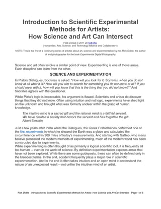 Introduction to Scientific Experimental 
Methods for Artists: 
How Science and Art Can Intersect 
First printed in 2011 at HASTAC 
(Humanities, Arts, Science, and Technology Alliance and Collaboratory) 
NOTE: This is the first of a continuing series of articles about art, science and experimentation by me, Rick Doble, the author 
of and photographer for the book Experimental Digital Photography. 
Science and art often involve a similar point of view. Experimenting is one of those areas. 
Each discipline can learn from the other. 
SCIENCE AND EXPERIMENTATION 
In Plato's Dialogues, Socrates is asked: "How will you look for it, Socrates, when you do not 
know at all what it is? How will you aim to search for something you do not know at all? If you 
should meet with it, how will you know that this is the thing that you did not know? " And 
Socrates agrees with the questioner. 
While Plato's logic is impeccable, his argument is flawed. Scientists and artists do discover 
things that they did not know. Often using intuition and not logic, experiments have shed light 
on the unknown and brought what was formerly unclear within the grasp of human 
knowledge. 
The intuitive mind is a sacred gift and the rational mind is a faithful servant. 
We have created a society that honors the servant and has forgotten the gift. 
Albert Einstein 
Just a few years after Plato wrote the Dialogues, the Greek Eratosthenes performed one of 
the first experiments in which he showed the Earth was a globe and calculated the 
circumference within 200 miles of today's measurements. And starting with Galileo, who many 
believe pioneered the modern methods of experimenting, much of the modern world has been 
constructed due to experiments. 
While experimenting is often thought of as primarily a logical scientific tool, it is frequently all 
too human -- even in the world of science. By definition experimentation explores areas that 
have not been explored. While there are some guideposts, these can often be defined only in 
the broadest terms. In the end, accident frequently plays a major role in scientific 
experimentation. And in the end it often takes intuition and an open mind to understand the 
nature of an unexpected result -- not unlike the intuitive mind of an artist. 
Rick Doble Introduction to Scientific Experimental Methods for Artists: How Science and Art Can Intersect Page 1 of 5 
 