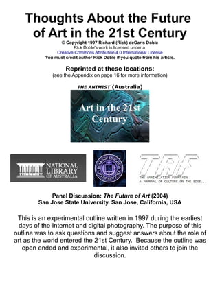 Thoughts About the Future 
of Art in the 21st Century 
© Copyright 1997 Richard (Rick) deGaris Doble 
Rick Doble's work is licensed under a 
Creative Commons Attribution 4.0 International License 
You must credit author Rick Doble if you quote from his article. 
Reprinted at these locations: 
(see the Appendix on page 16 for more information) 
THE ANIMIST (Australia) 
Panel Discussion: The Future of Art (2004) 
San Jose State University, San Jose, California, USA 
This is an experimental outline written in 1997 during the earliest 
days of the Internet and digital photography. The purpose of this 
outline was to ask questions and suggest answers about the role of 
art as the world entered the 21st Century. Because the outline was 
open ended and experimental, it also invited others to join the 
discussion. 
 