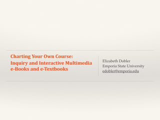 Charting	
  Your	
  Own	
  Course:	
  	
  
Inquiry	
  and	
  Interactive	
  Multimedia	
  
e-­‐Books	
  and	
  e-­‐Textbooks	
  
Elizabeth Dobler
Emporia State University
edobler@emporia.edu
 