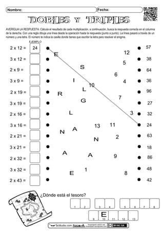 focaclipart.net23.net
focaclipart.wordpress.comactiludis.com
Nombre: Fecha:
AVERÍGUA LA RESPUESTA: Cálcula el resultado de cada multiplicación, a continuación, busca la respuesta correcta en el columna
de la derecha. Con una regla dibuja una línea desde la operación hasta la respuesta (punto a punto). La línea pasará a través de un
número y una letra. El número te indica la casilla donde tienes que escribir la letra para resolver el enigma.
¿Dónde está el tesoro?
1 2 3 4 5 6 7 8
9 10 11 12 13
DOBLES y TRIPLESDOBLES y TRIPLES
2 x 12 =
2 x 9 =
2 x 19 =
2 x 16 =
2 x 21 =
2 x 32 =
2 x 43 =
3 x 12 =
3 x 9 =
3 x 19 =
3 x 16 =
3 x 21 =
3 x 32 =
24
18
38
32
42
64
86
36
27
57
48
63
96
24
E
10
E
EJEMPLO
1
2
3
4
5
6
7
8
9
1113
E
N
L
A
I
S
L
A
N
G
A
12
R
 