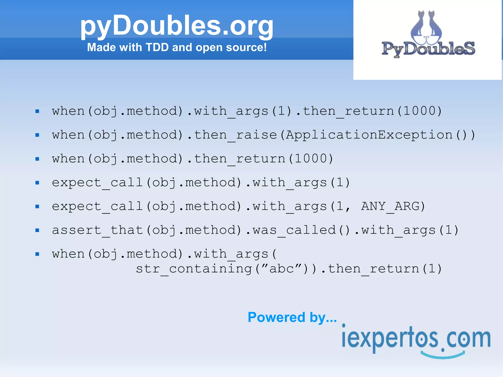 pyDoubles.org
        Made with TDD and open source!




   when(obj.method).with_args(1).then_return(1000)
   when(obj.method).then_raise(ApplicationException())
   when(obj.method).then_return(1000)
   expect_call(obj.method).with_args(1)
   expect_call(obj.method).with_args(1, ANY_ARG)
   assert_that(obj.method).was_called().with_args(1)
   when(obj.method).with_args(
              str_containing(”abc”)).then_return(1)


                                  Powered by...
 