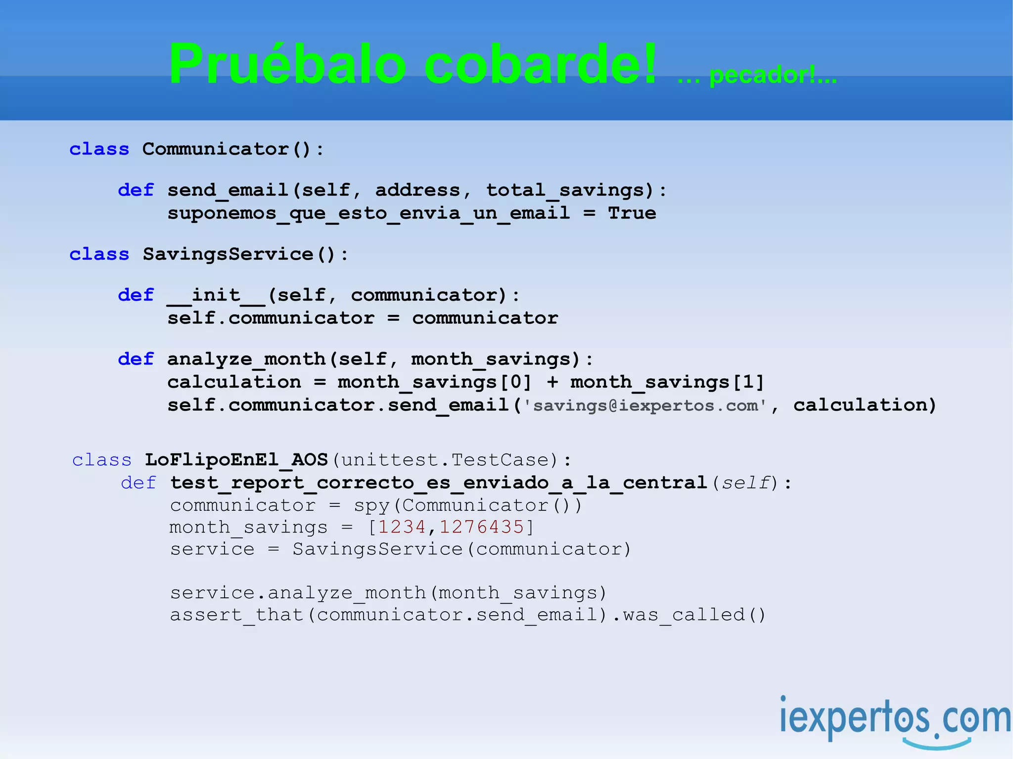 Pruébalo cobarde! … pecador!...
class Communicator():

    def send_email(self, address, total_savings):
        suponemos_que_esto_envia_un_email = True

class SavingsService():

    def __init__(self, communicator):
        self.communicator = communicator

    def analyze_month(self, month_savings):
        calculation = month_savings[0] + month_savings[1]
        self.communicator.send_email('savings@iexpertos.com', calculation)

class LoFlipoEnEl_AOS(unittest.TestCase):
    def test_report_correcto_es_enviado_a_la_central(self):
        communicator = spy(Communicator())
        month_savings = [1234,1276435]
        service = SavingsService(communicator)

        service.analyze_month(month_savings)
        assert_that(communicator.send_email).was_called()
 