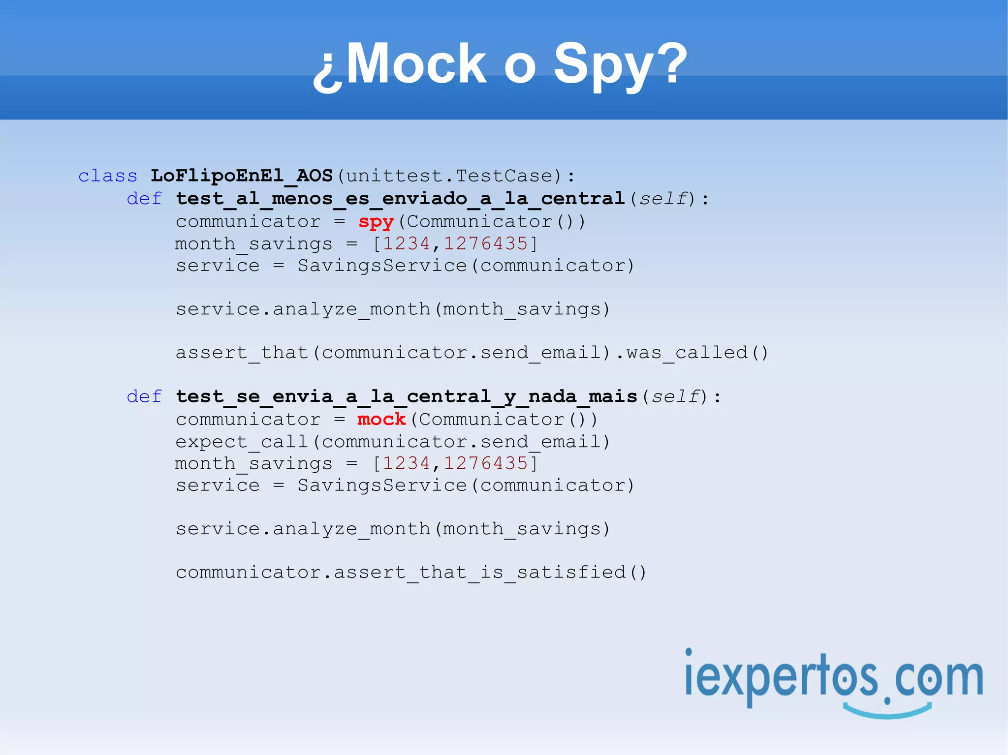¿Mock o Spy?
class LoFlipoEnEl_AOS(unittest.TestCase):
    def test_al_menos_es_enviado_a_la_central(self):
        communicator = spy(Communicator())
        month_savings = [1234,1276435]
        service = SavingsService(communicator)

       service.analyze_month(month_savings)

       assert_that(communicator.send_email).was_called()

   def test_se_envia_a_la_central_y_nada_mais(self):
       communicator = mock(Communicator())
       expect_call(communicator.send_email)
       month_savings = [1234,1276435]
       service = SavingsService(communicator)

       service.analyze_month(month_savings)

       communicator.assert_that_is_satisfied()
 