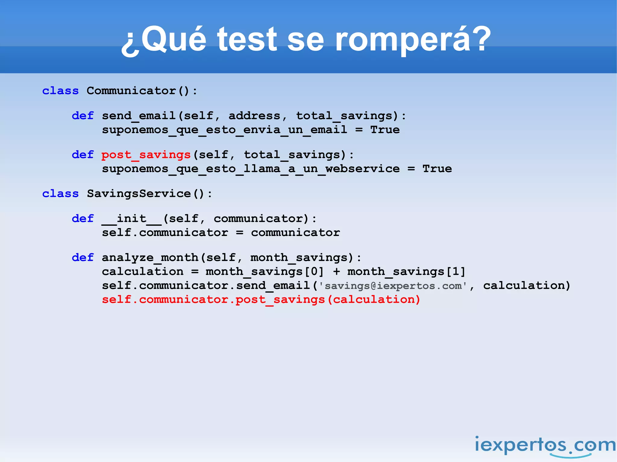 ¿Qué test se romperá?
class Communicator():

    def send_email(self, address, total_savings):
        suponemos_que_esto_envia_un_email = True

    def post_savings(self, total_savings):
        suponemos_que_esto_llama_a_un_webservice = True

class SavingsService():

    def __init__(self, communicator):
        self.communicator = communicator

    def analyze_month(self, month_savings):
        calculation = month_savings[0] + month_savings[1]
        self.communicator.send_email('savings@iexpertos.com', calculation)
        self.communicator.post_savings(calculation)
 