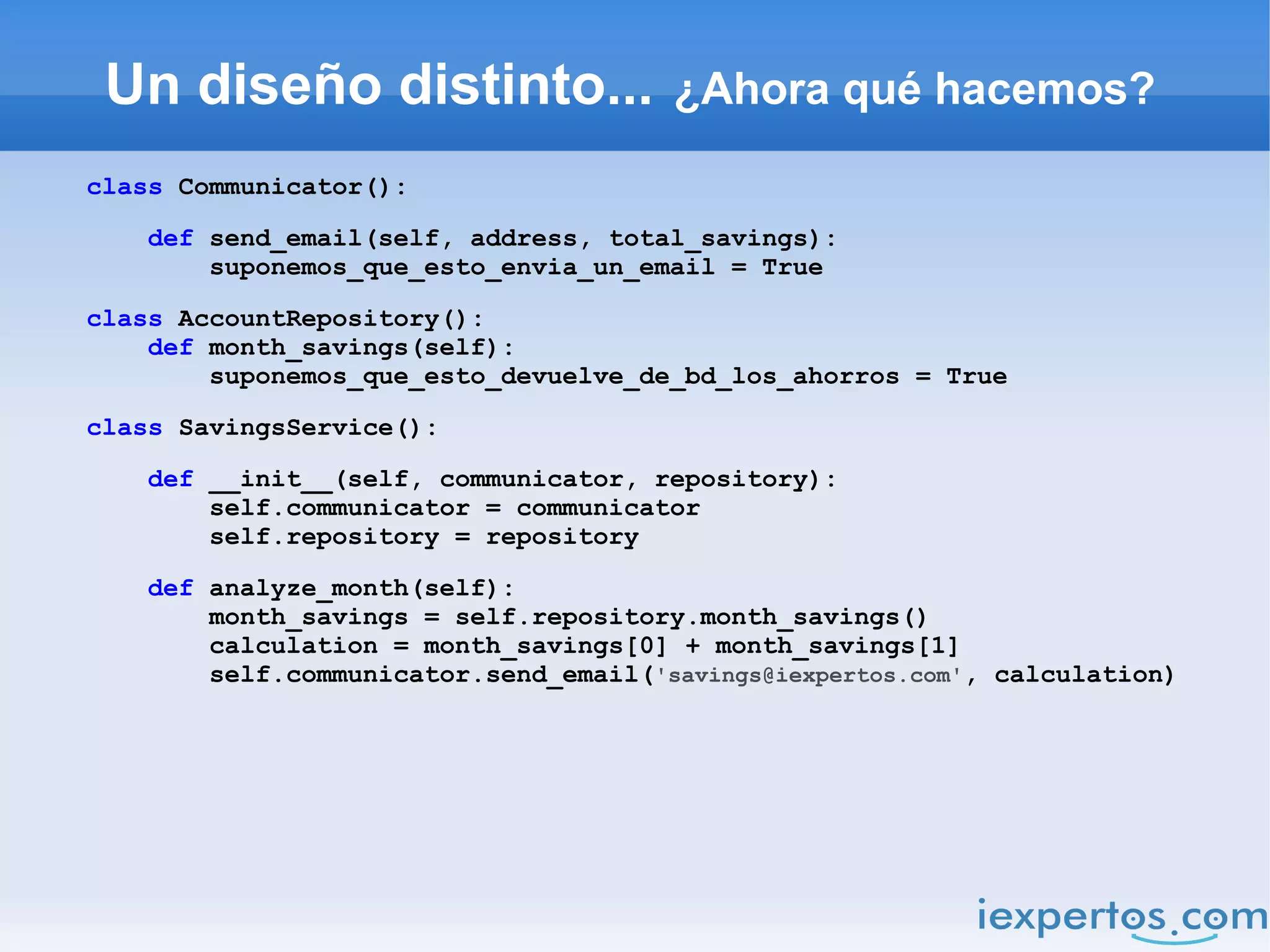 Un diseño distinto...                 ¿Ahora qué hacemos?

class Communicator():

    def send_email(self, address, total_savings):
        suponemos_que_esto_envia_un_email = True

class AccountRepository():
    def month_savings(self):
        suponemos_que_esto_devuelve_de_bd_los_ahorros = True

class SavingsService():

    def __init__(self, communicator, repository):
        self.communicator = communicator
        self.repository = repository

    def analyze_month(self):
        month_savings = self.repository.month_savings()
        calculation = month_savings[0] + month_savings[1]
        self.communicator.send_email('savings@iexpertos.com', calculation)
 