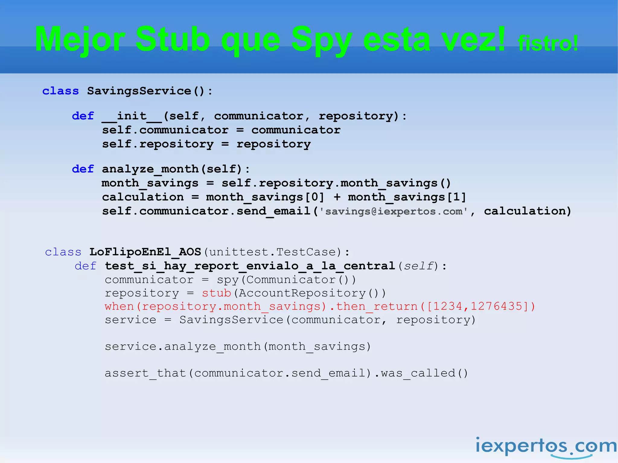 Mejor Stub que Spy esta vez! fistro!
class SavingsService():

    def __init__(self, communicator, repository):
        self.communicator = communicator
        self.repository = repository

    def analyze_month(self):
        month_savings = self.repository.month_savings()
        calculation = month_savings[0] + month_savings[1]
        self.communicator.send_email('savings@iexpertos.com', calculation)


class LoFlipoEnEl_AOS(unittest.TestCase):
    def test_si_hay_report_envialo_a_la_central(self):
        communicator = spy(Communicator())
        repository = stub(AccountRepository())
        when(repository.month_savings).then_return([1234,1276435])
        service = SavingsService(communicator, repository)

        service.analyze_month(month_savings)

        assert_that(communicator.send_email).was_called()
 