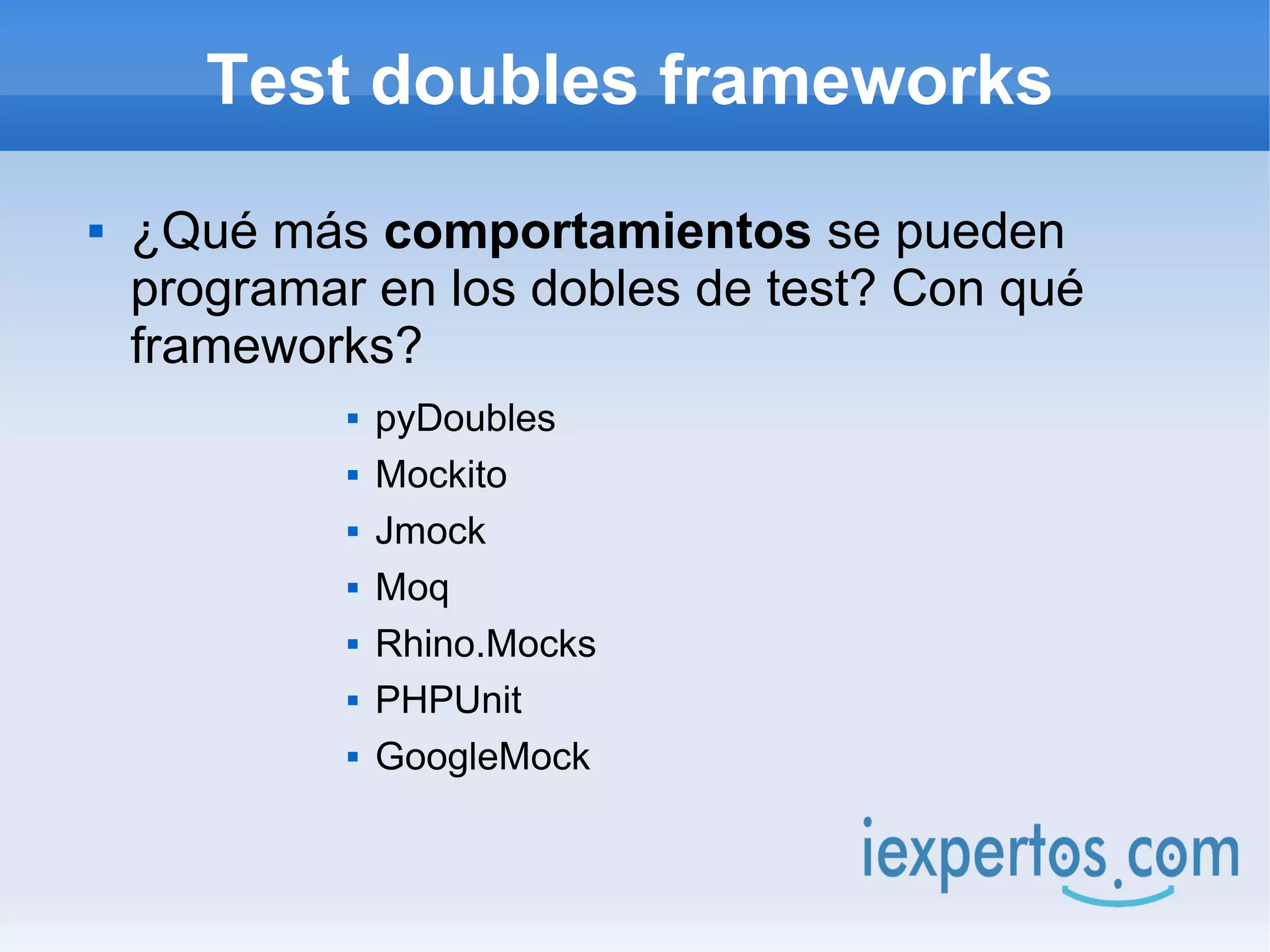 Test doubles frameworks
   ¿Qué más comportamientos se pueden
    programar en los dobles de test? Con qué
    frameworks?
                pyDoubles
                Mockito
                Jmock
                Moq
                Rhino.Mocks
                PHPUnit
                GoogleMock
 