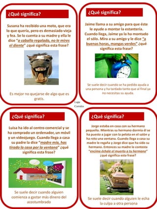 ¿Qué significa?

¿Qué significa?

Jaime llama a su amigo para que éste
le ayude a montar la estantería.
Cuando llega, Jaime ya la ha montado
el sólo. Mira a su amigo y le dice “a
buenas horas, mangas verdes” ¿qué
significa esta frase?

Susana ha recibido una moto, que era
lo que quería, pero es demasiado vieja
y fea. Se lo cuenta a su madre y ella le
dice “a caballo regalado, no le mires
el diente” ¿qué significa esta frase?

Es mejor no quejarse de algo que es
gratis.

¿Qué significa?
Luisa ha ido al centro comercial y se
ha comprado un ordenador, un móvil
y un videojuego. Cuando llega a casa
su padre la dice “madre mía, has
tirado la casa por la ventana” ¿qué
significa esta frase?

Se suele decir cuando alguien
comienza a gastar más dinero del
acostumbrado

Se suele decir cuando se ha pedido ayuda a
una persona y ha tardado tanto que al final ya
no necesitas su ayuda.
Lupe
Corrales

¿Qué significa?
Jorge estaba en casa con su hermano
pequeño. Mientras su hermano dormía él se
ha puesto a jugar con la pelota en el salón y
ha roto una ventana. Cuando llega a casa su
madre le regaña y Jorge dice que ha sido su
hermano. Entonces su madre le contesta
“encima échale el muerto a tu hermano”
¿qué significa esta frase?

Se suele decir cuando alguien le echa
la culpa a otra persona

 