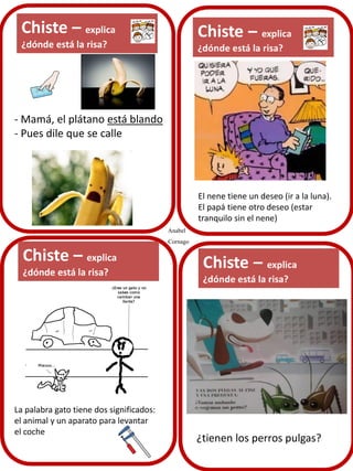 Chiste – explica
¿dónde está la risa?

- Mamá, el plátano está blando
- Pues dile que se calle

El nene tiene un deseo (ir a la luna).
El papá tiene otro deseo (estar
tranquilo sin el nene)
Anabel
Cornago

Chiste – explica
¿dónde está la risa?

La palabra gato tiene dos significados:
el animal y un aparato para levantar
el coche

¿tienen los perros pulgas?

 
