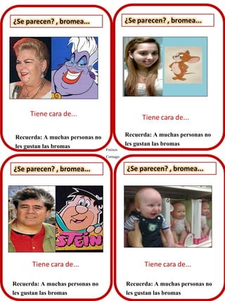 ¿Se parecen? , bromea...

Recuerda: A muchas personas no
les gustan las bromas

Freixes
Cornago

Recuerda: A muchas personas no
les gustan las bromas

¿Se parecen? , bromea...

¿Se parecen? , bromea...

Recuerda: A muchas personas no
les gustan las bromas

Recuerda: A muchas personas no
les gustan las bromas

 