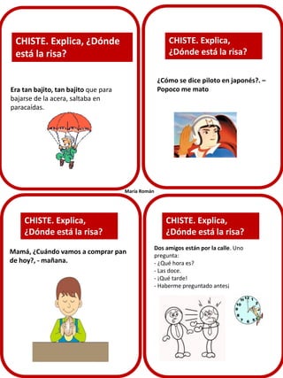 CHISTE. Explica,
¿Dónde está la risa?

CHISTE. Explica, ¿Dónde
está la risa?

¿Cómo se dice piloto en japonés?. –
Popoco me mato

Era tan bajito, tan bajito que para
bajarse de la acera, saltaba en
paracaídas.

María Román

CHISTE. Explica,
¿Dónde está la risa?
Mamá, ¿Cuándo vamos a comprar pan
de hoy?, - mañana.

CHISTE. Explica,
¿Dónde está la risa?
Dos amigos están por la calle. Uno
pregunta:
- ¿Qué hora es?
- Las doce.
- ¡Qué tarde!
- Haberme preguntado antes¡

 