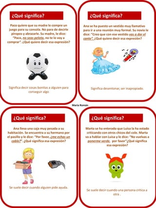 ¿Qué significa?
Paco quiere que su madre le compre un
juego para su consola. No para de decirle
piropos y abrazarle. Su madre, le dice:
“Paco, no seas pelota, no te lo voy a
comprar”. ¿Qué quiere decir esa expresión?

¿Qué significa?
Ana se ha puesto un vestido muy llamativo
para ir a una reunión muy formal. Su novio le
dice: “Creo que con ese vestido vas a dar el
cante”. ¿Qué quiere decir esa expresión?

Significa decir cosas bonitas a alguien para
conseguir algo

Significa desentonar, ser inapropiado.

María Román

¿Qué significa?
Ana lleva una caja muy pesada a su
habitación. Se encuentra a su hermano por
el pasillo y le dice: “Por favor, ¿me echas un
cable?”. ¿Qué significa esa expresión?

Se suele decir cuando alguien pide ayuda.

¿Qué significa?
Marta se ha enterado que Luisa la ha estado
criticando con otros chicos del cole. Marta
va a hablar con Luisa y le dice: “No vuelvas a
ponerme verde, por favor”¿Qué significa
esa expresión?

Se suele decir cuando una persona critica a
otra .

 