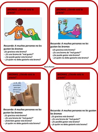 BROMAS. ¿Dónde está la
gracia?

Recuerda: A muchas personas no les
gustan las bromas
-¿Es graciosa esta broma?
-- ¿Es una broma de “mal gusto?”
-- ¿Se puede gastar esta broma?
-- ¿A quién no debo gastarle esta broma?

--

BROMAS. ¿Dónde está la
gracia?

Recuerda: A muchas personas no les
gustan las bromas
-¿Es graciosa esta broma?
- ¿Es una broma de “mal gusto?”
-¿Se puede gastar esta broma?
- ¿A quién no debo gastarle esta broma?

María Román

BROMAS. ¿Dónde está la
gracia?

BROMAS. ¿Dónde está la
gracia?

JA JA…Me
esconderé,
para que
piense que
no estoy,,,

Recuerda: A muchas personas no les
gustan las bromas
- ¿Es graciosa esta broma?
-- ¿Es una broma de “mal gusto?”
-- ¿Está bien gastar esta broma?
-- ¿A quién no debo gastarle esta broma?

Recuerda: A muchas personas no les gustan
las bromas
- ¿Es graciosa esta broma?
-- ¿Es una broma de “mal gusto?”
-- ¿Es posible gastar esta broma?
-- ¿A quién no debo gastarle esta broma?

 