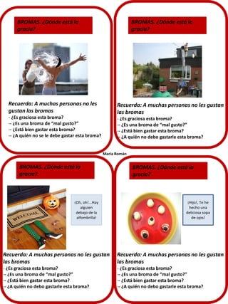 BROMAS. ¿Dónde está la
gracia?

BROMAS. ¿Dónde está la
gracia?

Recuerda: A muchas personas no les
gustan las bromas

Recuerda: A muchas personas no les gustan
las bromas

- ¿Es graciosa esta broma?
-- ¿Es una broma de “mal gusto?”
-- ¿Está bien gastar esta broma?
-- ¿A quién no se le debe gastar esta broma?

- ¿Es graciosa esta broma?
-- ¿Es una broma de “mal gusto?”
-- ¿Está bien gastar esta broma?
-- ¿A quién no debo gastarle esta broma?
María Román

BROMAS. ¿Dónde está la
gracia?

¡Oh, oh!...Hay
alguien
debajo de la
alfombrilla!

BROMAS. ¿Dónde está la
gracia?

¡Hijo!, Te he
hecho una
deliciosa sopa
de ojos!

Recuerda: A muchas personas no les gustan
las bromas

Recuerda: A muchas personas no les gustan
las bromas

- ¿Es graciosa esta broma?
-- ¿Es una broma de “mal gusto?”
-- ¿Está bien gastar esta broma?
-- ¿A quién no debo gastarle esta broma?

- ¿Es graciosa esta broma?
-- ¿Es una broma de “mal gusto?”
-- ¿Está bien gastar esta broma?
-- ¿A quién no debo gastarle esta broma?

 
