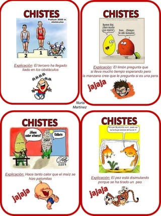 Explicación: El tercero ha llegado
liado en los obstáculos

Explicación: El limón pregunta que
si lleva mucho tiempo esperando pero
la manzana cree que le pregunta si es una pera.

Nuria
Martínez

Explicación: Hace tanto calor que el maíz se
hizo palomitas

Explicación: El pez está disimulando
porque se ha tirado un peo

 