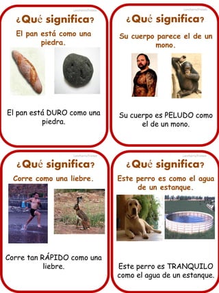 Lancharro/Freixes

Lancharro/Freixes

¿Qué significa?

¿Qué significa?

El pan está como una
piedra.

Su cuerpo parece el de un
mono.

El pan está DURO como una
piedra.

Su cuerpo es PELUDO como
el de un mono.

Lancharro/Freixes

¿Qué significa?
Corre como una liebre.

Corre tan RÁPIDO como una
liebre.

Lancharro/Freixes

¿Qué significa?
Este perro es como el agua
de un estanque.

Este perro es TRANQUILO
como el agua de un estanque.

 
