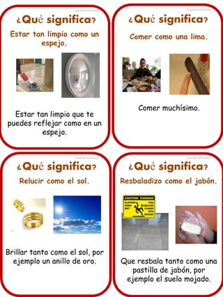Lancharro/Freixes

Lancharro/Freixes

¿Qué significa?

¿Qué significa?

Estar tan limpio como un
espejo.

Comer como una lima.

Estar tan limpio que te
puedes reflejar como en un
espejo.

Lancharro/Freixes

¿Qué significa?
Relucir como el sol.

Brillar tanto como el sol, por
ejemplo un anillo de oro.

Comer muchísimo.

Lancharro/Freixes

¿Qué significa?
Resbaladizo como el jabón.

Que resbala tanto como una
pastilla de jabón, por
ejemplo el suelo mojado.

 