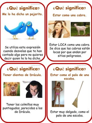 Lancharro/Freixes

Lancharro/Freixes

¿Qué significa?

¿Qué significa?

Me lo ha dicho un pajarito.

Estar como una cabra.

Se utiliza esta expresión
cuando desvelas que te han
contado algo pero no quieres
decir quien te lo ha dicho.
Lancharro/Freixes

¿Qué significa?
Tener dientes de Drácula.

Tener los colmillos muy
puntiagudos, parecidos a los
de Drácula.

Estar LOCA como una cabra.
Se dice que las cabras están
locas por que andan por
sitios peligrosos.
Lancharro/Freixes

¿Qué significa?
Estar como el palo de una
escoba.

Estar muy delgado, como el
palo de una escoba.

 