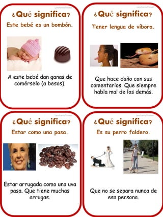 Lancharro/Freixes

Lancharro/Freixes

¿Qué significa?

¿Qué significa?

Este bebé es un bombón.

Tener lengua de víbora.

A este bebé dan ganas de
comérselo (a besos).

Que hace daño con sus
comentarios. Que siempre
habla mal de los demás.

Lancharro/Freixes

¿Qué significa?

Lancharro/Freixes

¿Qué significa?

Estar como una pasa.

Es su perro faldero.

Estar arrugada como una uva
pasa. Que tiene muchas
arrugas.

Que no se separa nunca de
esa persona.

 