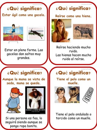 Lancharro/Freixes

Lancharro/Freixes

¿Qué significa?

¿Qué significa?

Estar ágil como una gacela.

Reírse como una hiena.

Estar en plena forma. Las
gacelas dan saltos muy
grandes.

Reírse haciendo mucho
ruido.
Las hienas hacen mucho
ruido al reírse.

Lancharro/Freixes

¿Qué significa?
Aunque la mona se vista de
seda, mona se queda.

Si una persona es fea, lo
seguirá siendo aunque se
ponga ropa bonita.

Lancharro/Freixes

¿Qué significa?
Tiene el pelo como un
muelle.

Tiene el pelo ondulado o
torcido como un muelle.

 