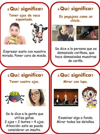 Lancharro/Freixes

Lancharro/Freixes

¿Qué significa?

¿Qué significa?

Tener ojos de vaca
espantada.

Es pegajosa como un
chicle.

Expresar susto con nuestra
mirada. Poner cara de miedo.

Se dice a la persona que es
demasiado cariñosa, que
hace demasiadas muestras
de cariño.

Lancharro/Freixes

¿Qué significa?
Tener cuatro ojos.

Se le dice a la gente que
utiliza gafas.
2 ojos + 2 lentes = 4 ojos.
Atención: esto se puede
considerar un insulto.

Lancharro/Freixes

¿Qué significa?
Mirar con lupa.

Examinar algo a fondo.
Mirar todos los detalles.

 